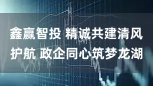 鑫赢智投 精诚共建清风护航 政企同心筑梦龙湖