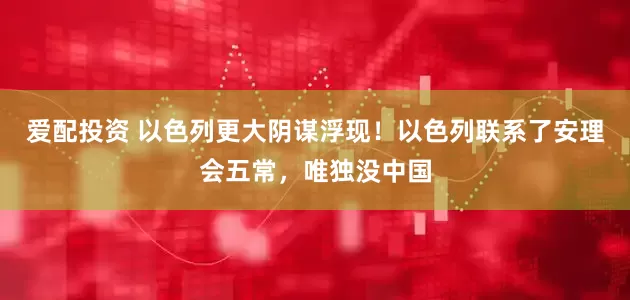 爱配投资 以色列更大阴谋浮现！以色列联系了安理会五常，唯独没中国