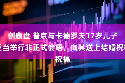 创赢盘 普京与卡德罗夫17岁儿子亚当举行非正式会晤，向其送上结婚祝福