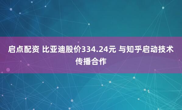 启点配资 比亚迪股价334.24元 与知乎启动技术传播合作