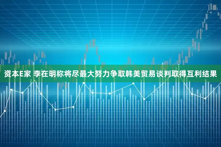 资本E家 李在明称将尽最大努力争取韩美贸易谈判取得互利结果