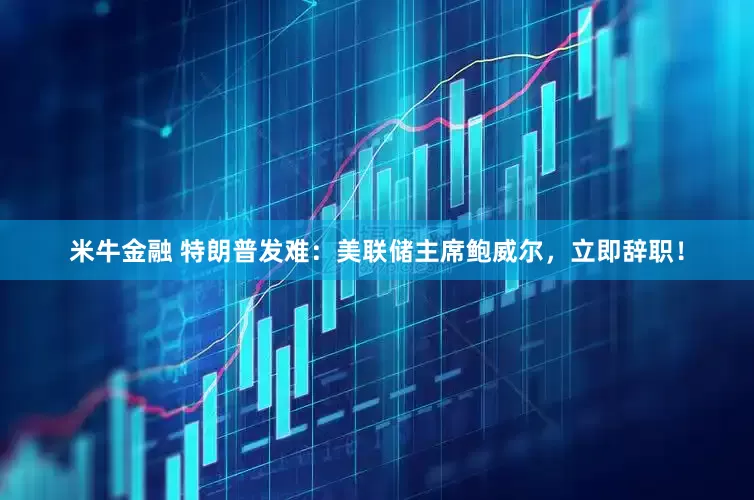 米牛金融 特朗普发难：美联储主席鲍威尔，立即辞职！