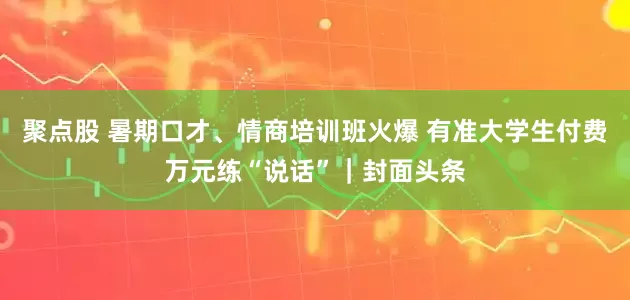 聚点股 暑期口才、情商培训班火爆 有准大学生付费万元练“说话”｜封面头条