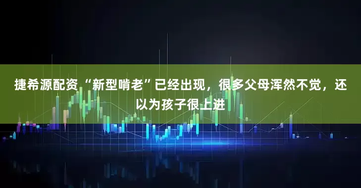 捷希源配资 “新型啃老”已经出现，很多父母浑然不觉，还以为孩子很上进