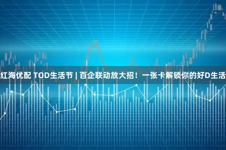 红海优配 TOD生活节 | 百企联动放大招！一张卡解锁你的好D生活
