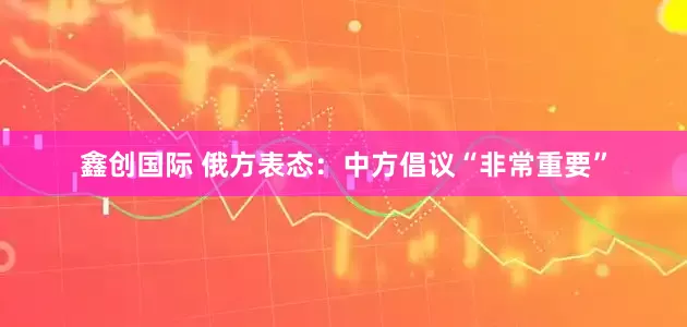 鑫创国际 俄方表态：中方倡议“非常重要”