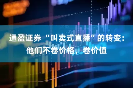 通盈证券 “叫卖式直播”的转变：他们不卷价格，卷价值