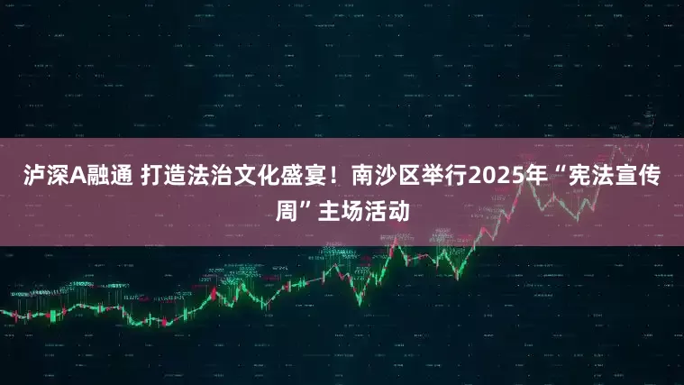 泸深A融通 打造法治文化盛宴！南沙区举行2025年“宪法宣传周”主场活动