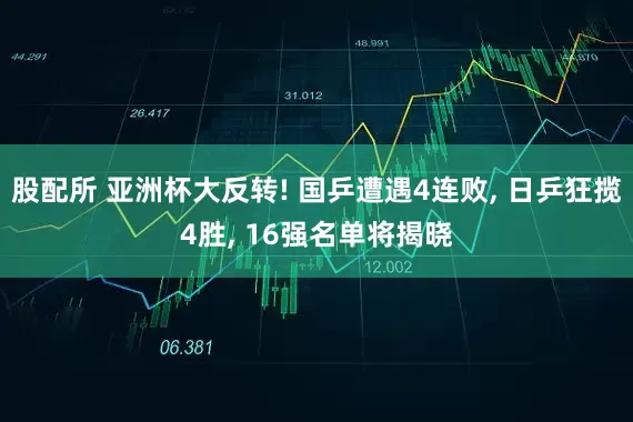 股配所 亚洲杯大反转! 国乒遭遇4连败, 日乒狂揽4胜, 16强名单将揭晓