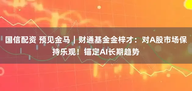 国信配资 预见金马｜财通基金金梓才：对A股市场保持乐观！锚定AI长期趋势