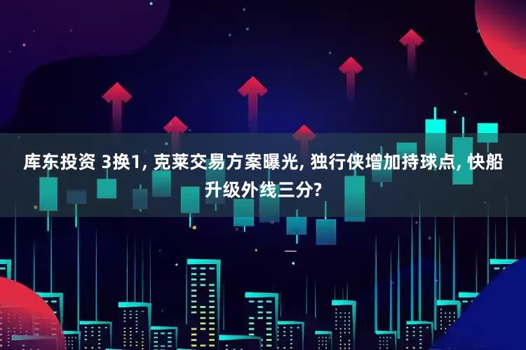 库东投资 3换1, 克莱交易方案曝光, 独行侠增加持球点, 快船升级外线三分?