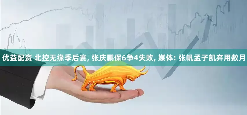 优益配资 北控无缘季后赛, 张庆鹏保6争4失败, 媒体: 张帆孟子凯弃用数月